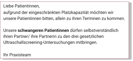 Liebe Patientinnen, aufgrund der eingeschränkten Platzkapazität möchten wir unsere Patientinnen bitten, allein zu ihren Terminen zu kommen.   Unsere schwangeren Patientinnen dürfen selbstverständlich ihren Partner/ ihre Partnerin zu den drei gesetzlichen Ultraschallscreening-Untersuchungen mitbringen.  Ihr Praxisteam Aktuelles