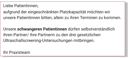 Liebe Patientinnen, aufgrund der eingeschränkten Platzkapazität möchten wir unsere Patientinnen bitten, allein zu ihren Terminen zu kommen.   Unsere schwangeren Patientinnen dürfen selbstverständlich ihren Partner/ ihre Partnerin zu den drei gesetzlichen Ultraschallscreening-Untersuchungen mitbringen.  Ihr Praxisteam Aktuelles