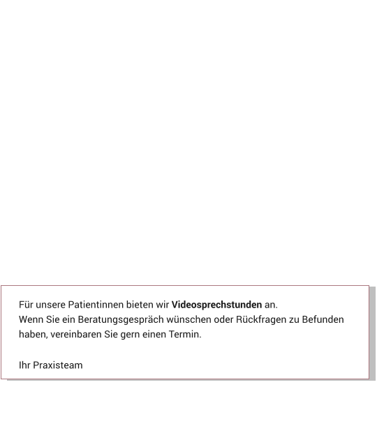 Für unsere Patientinnen bieten wir Videosprechstunden an. Wenn Sie ein Beratungsgespräch wünschen oder Rückfragen zu Befunden haben, vereinbaren Sie gern einen Termin.  Ihr Praxisteam Aktuelles