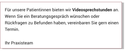 Für unsere Patientinnen bieten wir Videosprechstunden an. Wenn Sie ein Beratungsgespräch wünschen oder Rückfragen zu Befunden haben, vereinbaren Sie gern einen Termin.  Ihr Praxisteam Aktuelles